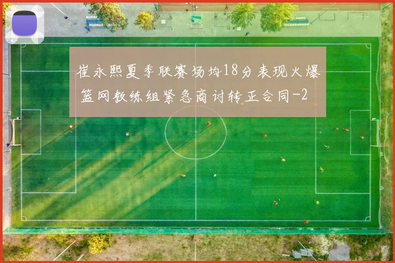 崔永熙夏季联赛场均18分表现火爆 篮网教练组紧急商讨转正合同