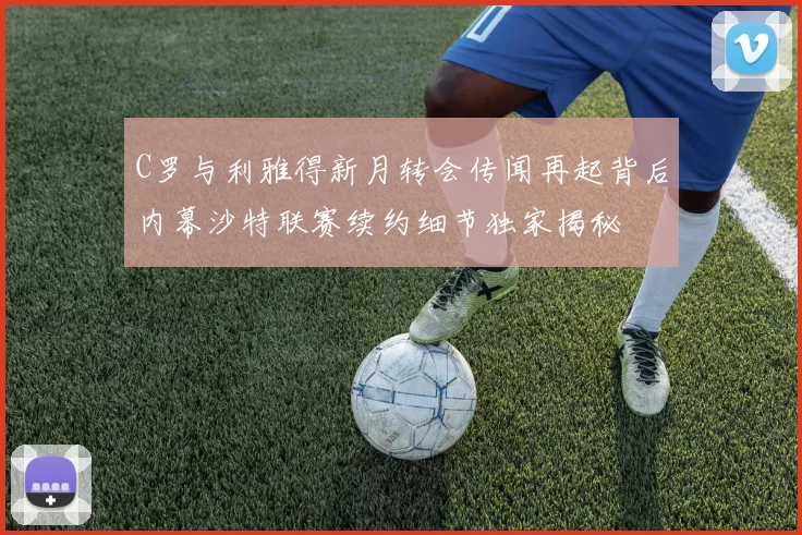 C罗与利雅得新月转会传闻再起背后内幕沙特联赛续约细节独家揭秘