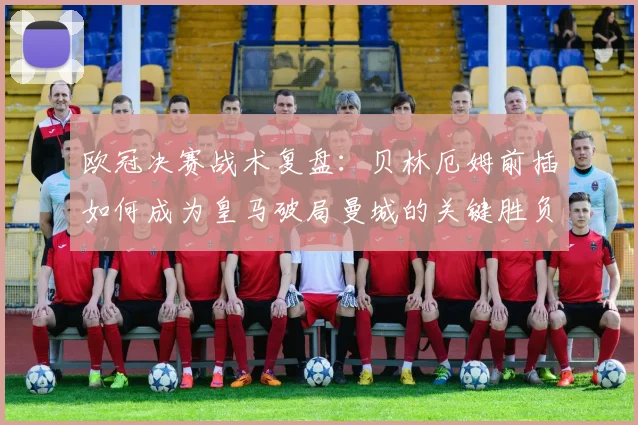 欧冠决赛战术复盘：贝林厄姆前插如何成为皇马破局曼城的关键胜负手