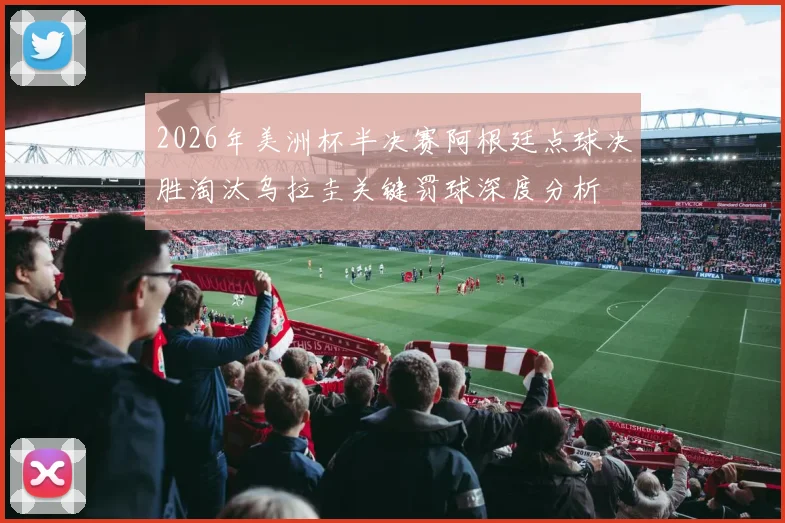 2026年美洲杯半决赛阿根廷点球决胜淘汰乌拉圭关键罚球深度分析