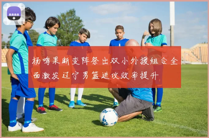 杨鸣果断变阵祭出双小外援组合全面激发辽宁男篮进攻效率提升