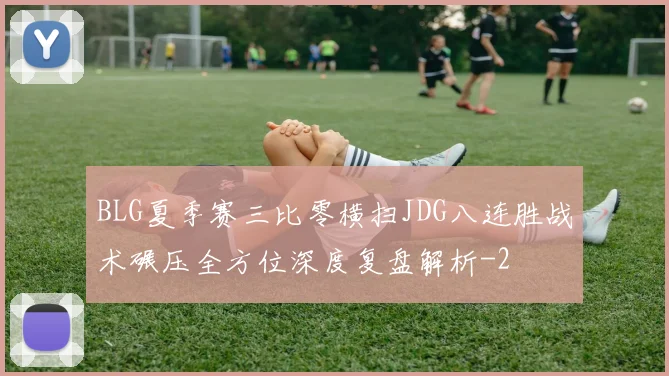 BLG夏季赛三比零横扫JDG八连胜战术碾压全方位深度复盘解析