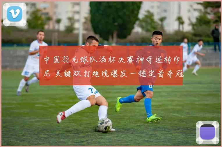中国羽毛球队汤杯决赛神奇逆转印尼 关键双打绝境爆发一锤定音夺冠军