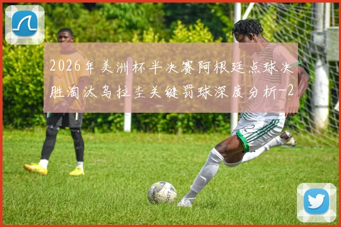 2026年美洲杯半决赛阿根廷点球决胜淘汰乌拉圭关键罚球深度分析