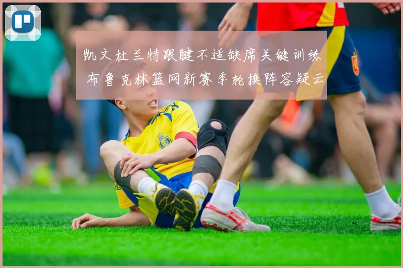 凯文杜兰特跟腱不适缺席关键训练 布鲁克林篮网新赛季轮换阵容疑云密布