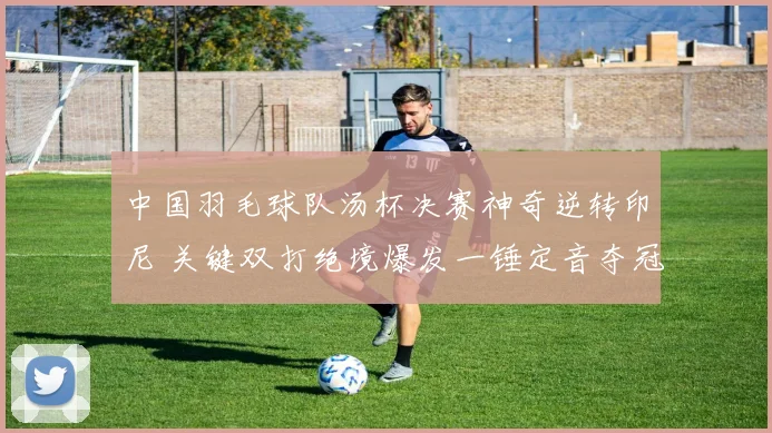 中国羽毛球队汤杯决赛神奇逆转印尼 关键双打绝境爆发一锤定音夺冠军