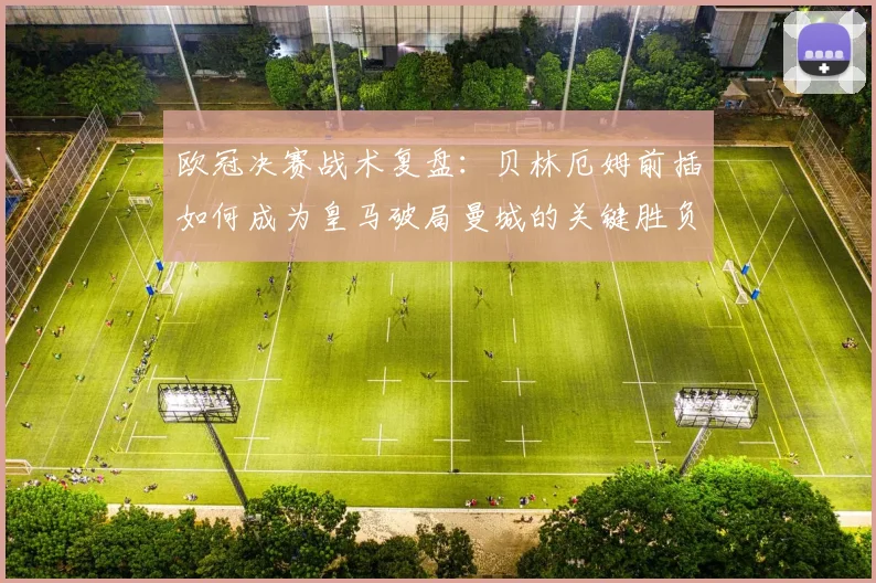 欧冠决赛战术复盘：贝林厄姆前插如何成为皇马破局曼城的关键胜负手