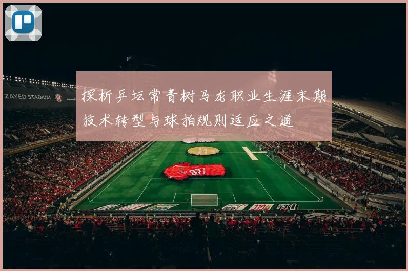 探析乒坛常青树马龙职业生涯末期技术转型与球拍规则适应之道