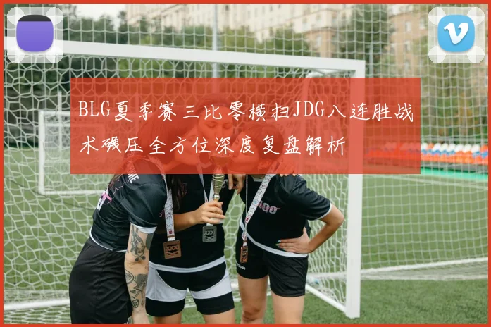 BLG夏季赛三比零横扫JDG八连胜战术碾压全方位深度复盘解析