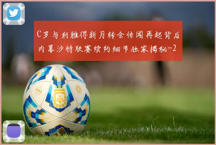 C罗与利雅得新月转会传闻再起背后内幕沙特联赛续约细节独家揭秘